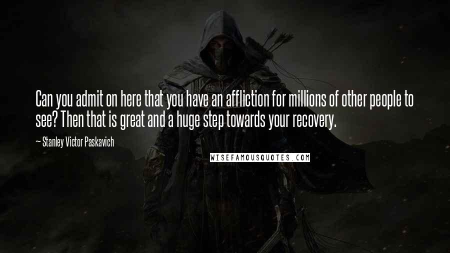 Stanley Victor Paskavich Quotes: Can you admit on here that you have an affliction for millions of other people to see? Then that is great and a huge step towards your recovery.