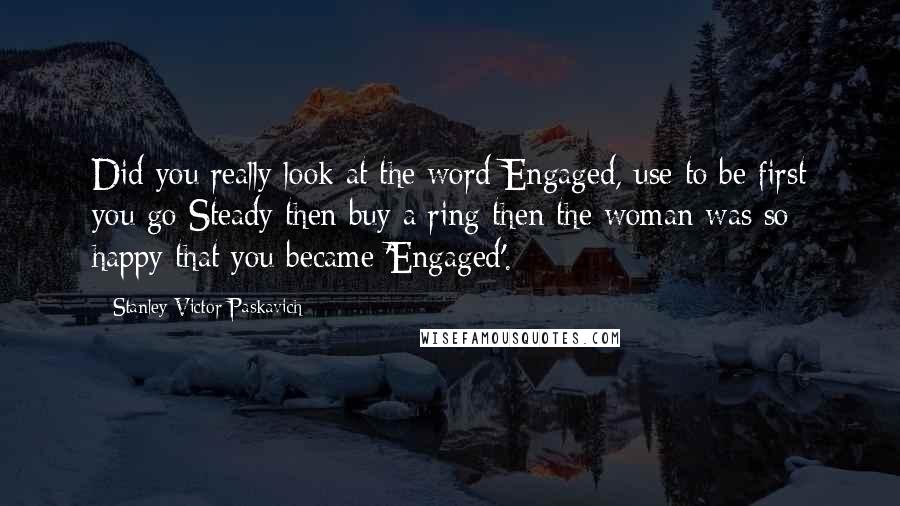 Stanley Victor Paskavich Quotes: Did you really look at the word Engaged, use to be first you go Steady then buy a ring then the woman was so happy that you became 'Engaged'.