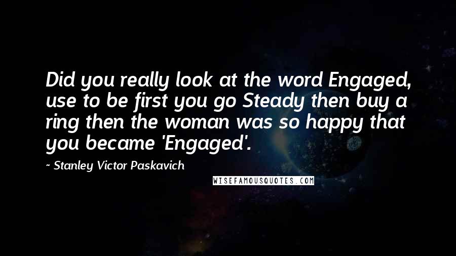 Stanley Victor Paskavich Quotes: Did you really look at the word Engaged, use to be first you go Steady then buy a ring then the woman was so happy that you became 'Engaged'.