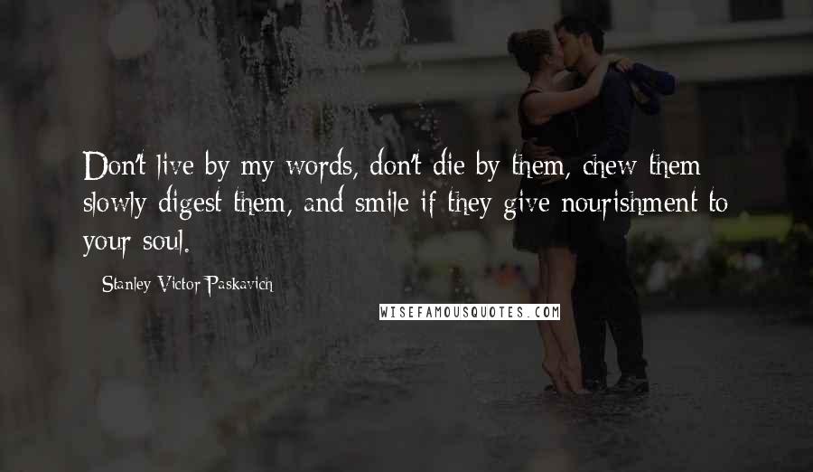 Stanley Victor Paskavich Quotes: Don't live by my words, don't die by them, chew them slowly digest them, and smile if they give nourishment to your soul.