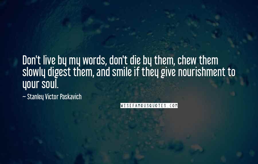 Stanley Victor Paskavich Quotes: Don't live by my words, don't die by them, chew them slowly digest them, and smile if they give nourishment to your soul.