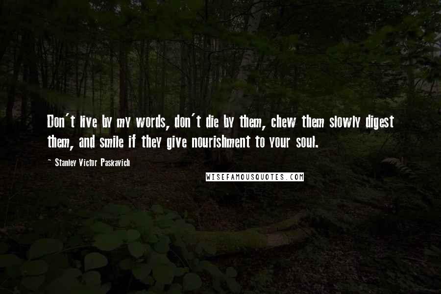 Stanley Victor Paskavich Quotes: Don't live by my words, don't die by them, chew them slowly digest them, and smile if they give nourishment to your soul.