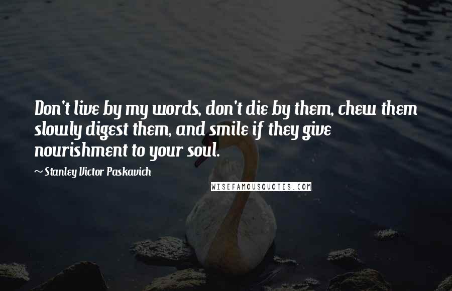 Stanley Victor Paskavich Quotes: Don't live by my words, don't die by them, chew them slowly digest them, and smile if they give nourishment to your soul.