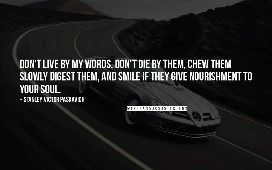 Stanley Victor Paskavich Quotes: Don't live by my words, don't die by them, chew them slowly digest them, and smile if they give nourishment to your soul.