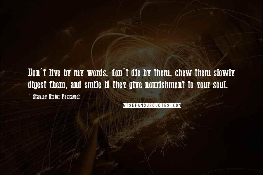 Stanley Victor Paskavich Quotes: Don't live by my words, don't die by them, chew them slowly digest them, and smile if they give nourishment to your soul.