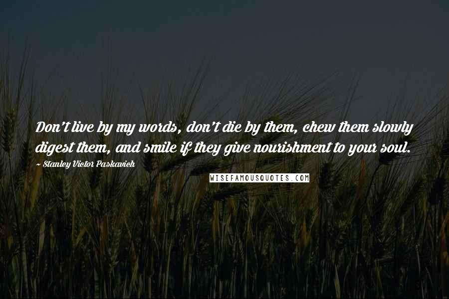 Stanley Victor Paskavich Quotes: Don't live by my words, don't die by them, chew them slowly digest them, and smile if they give nourishment to your soul.