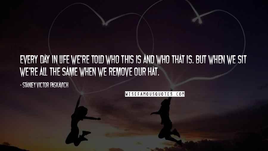 Stanley Victor Paskavich Quotes: Every day in life we're told who this is and who that is. But when we sit we're all the same when we remove our hat.