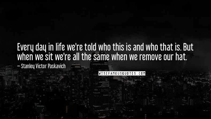 Stanley Victor Paskavich Quotes: Every day in life we're told who this is and who that is. But when we sit we're all the same when we remove our hat.