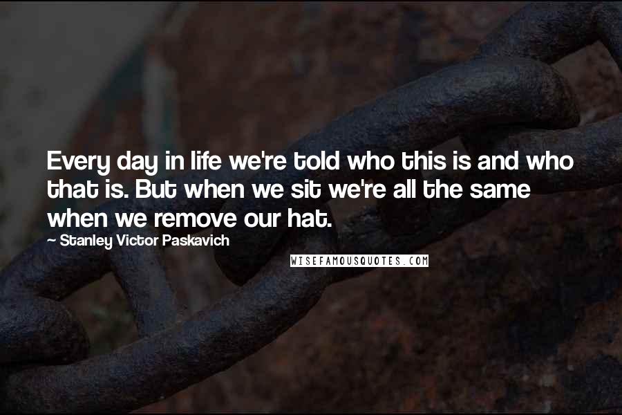 Stanley Victor Paskavich Quotes: Every day in life we're told who this is and who that is. But when we sit we're all the same when we remove our hat.