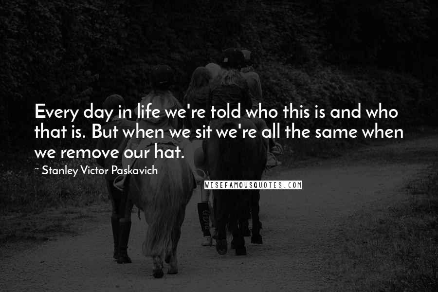 Stanley Victor Paskavich Quotes: Every day in life we're told who this is and who that is. But when we sit we're all the same when we remove our hat.