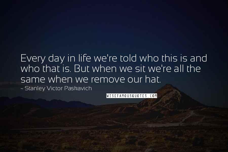 Stanley Victor Paskavich Quotes: Every day in life we're told who this is and who that is. But when we sit we're all the same when we remove our hat.
