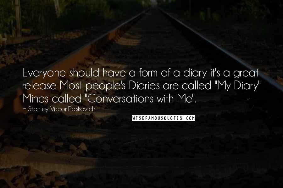Stanley Victor Paskavich Quotes: Everyone should have a form of a diary it's a great release Most people's Diaries are called "My Diary" Mines called "Conversations with Me".