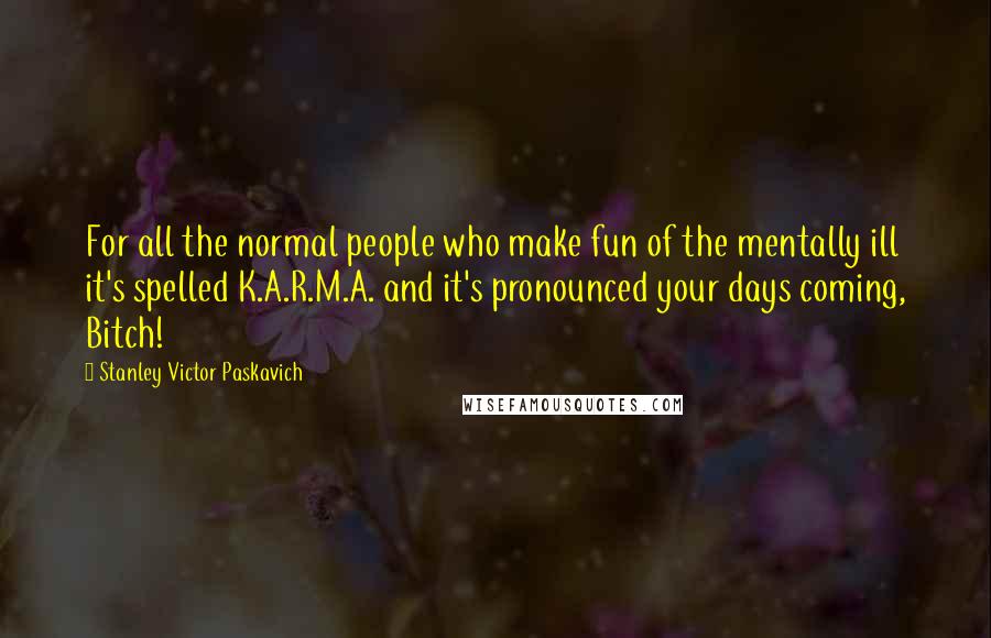 Stanley Victor Paskavich Quotes: For all the normal people who make fun of the mentally ill it's spelled K.A.R.M.A. and it's pronounced your days coming, Bitch!