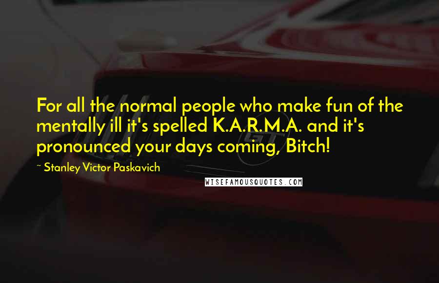 Stanley Victor Paskavich Quotes: For all the normal people who make fun of the mentally ill it's spelled K.A.R.M.A. and it's pronounced your days coming, Bitch!