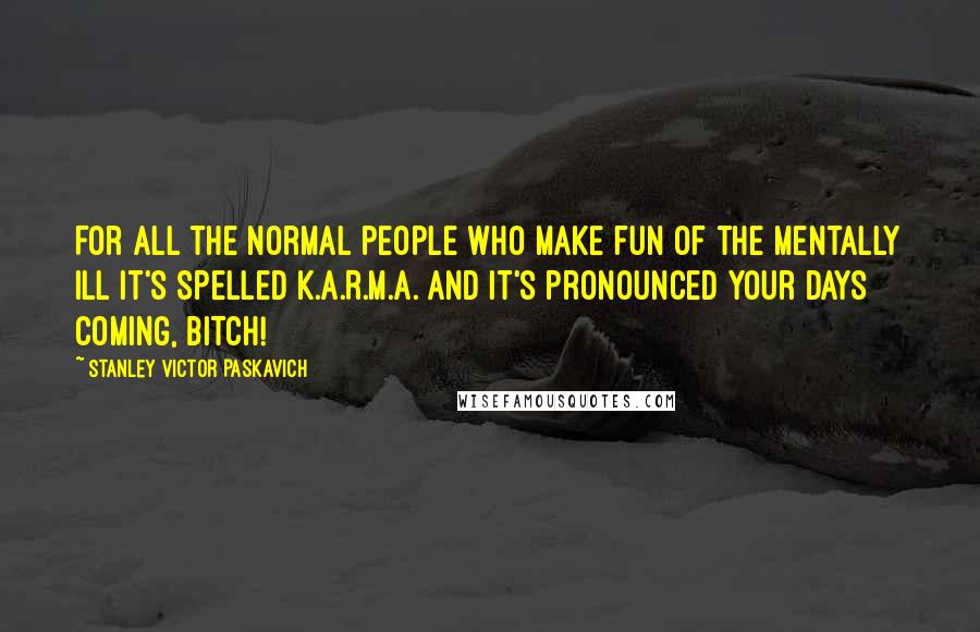 Stanley Victor Paskavich Quotes: For all the normal people who make fun of the mentally ill it's spelled K.A.R.M.A. and it's pronounced your days coming, Bitch!