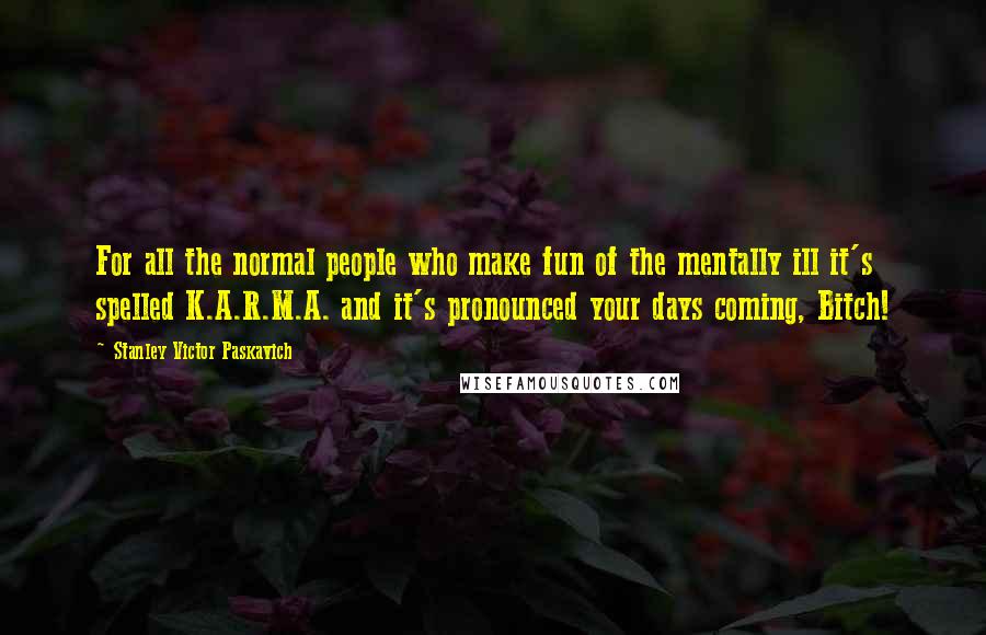 Stanley Victor Paskavich Quotes: For all the normal people who make fun of the mentally ill it's spelled K.A.R.M.A. and it's pronounced your days coming, Bitch!