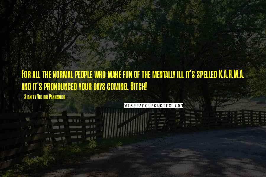 Stanley Victor Paskavich Quotes: For all the normal people who make fun of the mentally ill it's spelled K.A.R.M.A. and it's pronounced your days coming, Bitch!