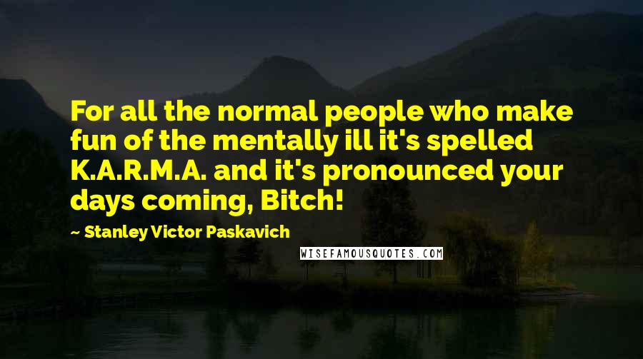 Stanley Victor Paskavich Quotes: For all the normal people who make fun of the mentally ill it's spelled K.A.R.M.A. and it's pronounced your days coming, Bitch!