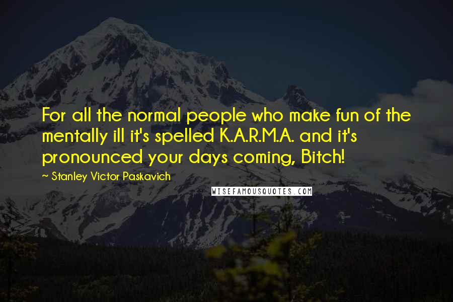Stanley Victor Paskavich Quotes: For all the normal people who make fun of the mentally ill it's spelled K.A.R.M.A. and it's pronounced your days coming, Bitch!