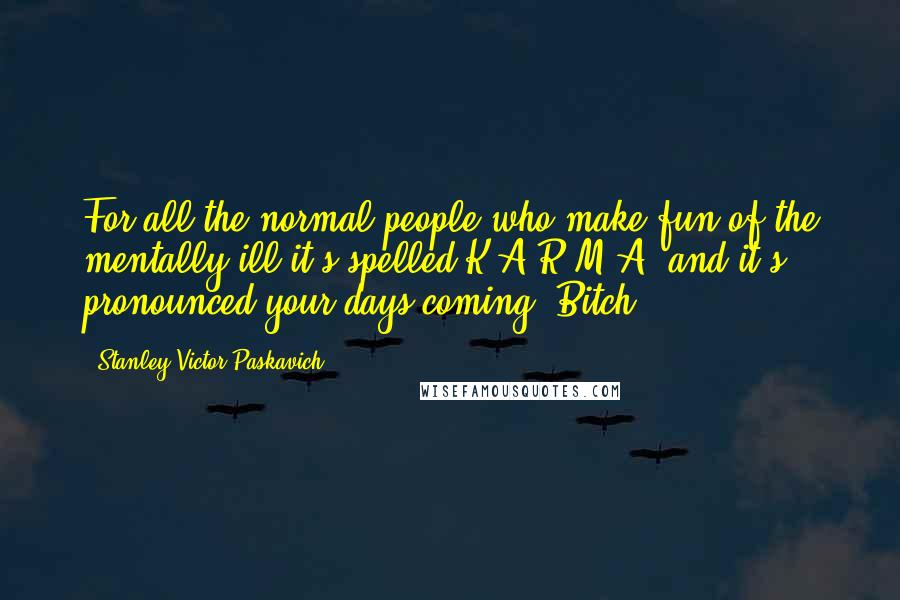 Stanley Victor Paskavich Quotes: For all the normal people who make fun of the mentally ill it's spelled K.A.R.M.A. and it's pronounced your days coming, Bitch!