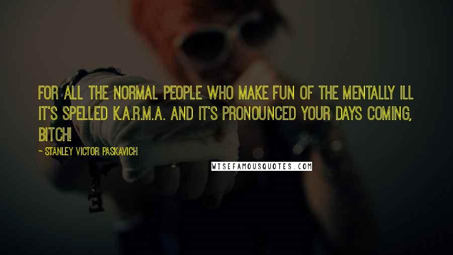 Stanley Victor Paskavich Quotes: For all the normal people who make fun of the mentally ill it's spelled K.A.R.M.A. and it's pronounced your days coming, Bitch!