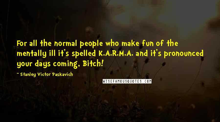 Stanley Victor Paskavich Quotes: For all the normal people who make fun of the mentally ill it's spelled K.A.R.M.A. and it's pronounced your days coming, Bitch!