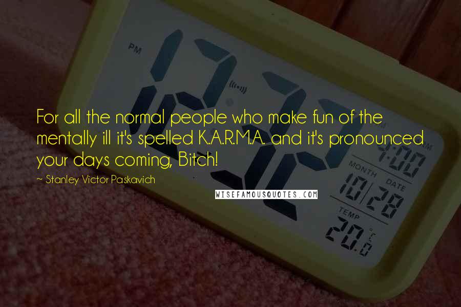 Stanley Victor Paskavich Quotes: For all the normal people who make fun of the mentally ill it's spelled K.A.R.M.A. and it's pronounced your days coming, Bitch!