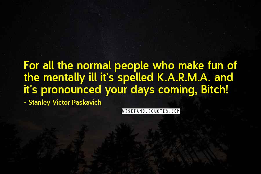 Stanley Victor Paskavich Quotes: For all the normal people who make fun of the mentally ill it's spelled K.A.R.M.A. and it's pronounced your days coming, Bitch!