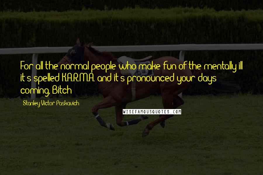 Stanley Victor Paskavich Quotes: For all the normal people who make fun of the mentally ill it's spelled K.A.R.M.A. and it's pronounced your days coming, Bitch!