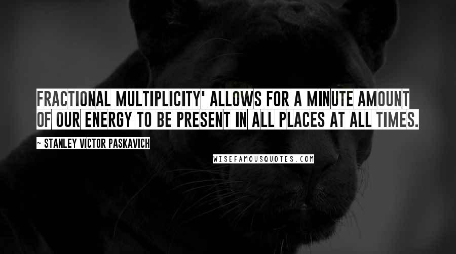 Stanley Victor Paskavich Quotes: Fractional Multiplicity' allows for a minute amount of our energy to be present in all places at all times.