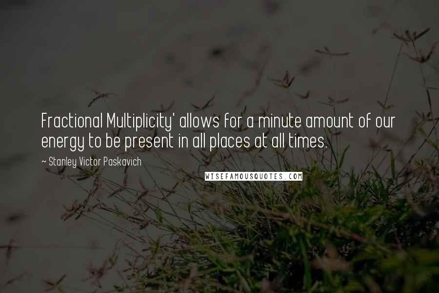 Stanley Victor Paskavich Quotes: Fractional Multiplicity' allows for a minute amount of our energy to be present in all places at all times.