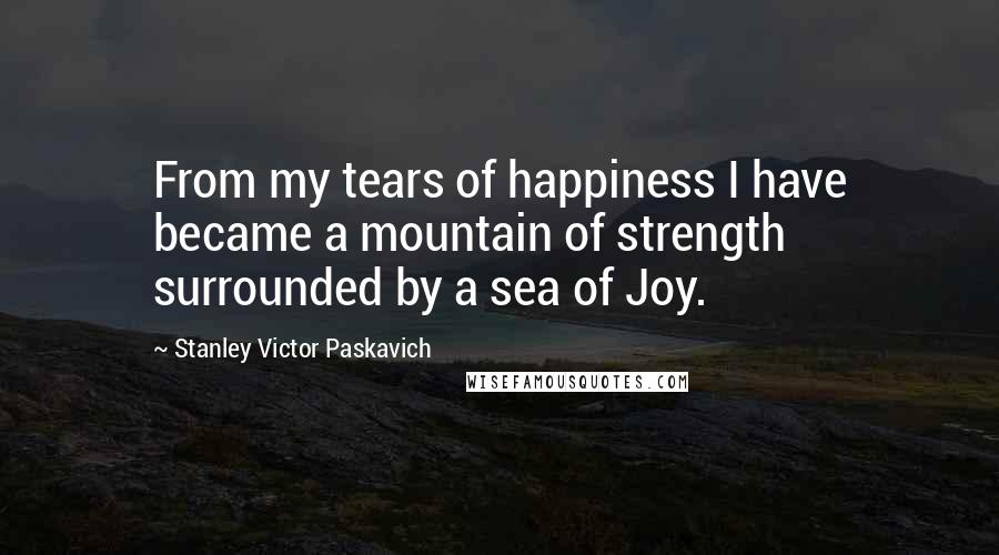 Stanley Victor Paskavich Quotes: From my tears of happiness I have became a mountain of strength surrounded by a sea of Joy.