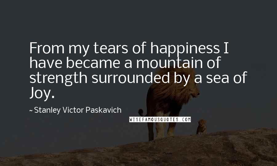 Stanley Victor Paskavich Quotes: From my tears of happiness I have became a mountain of strength surrounded by a sea of Joy.