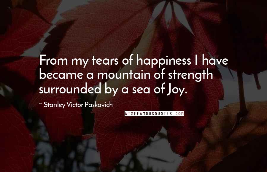 Stanley Victor Paskavich Quotes: From my tears of happiness I have became a mountain of strength surrounded by a sea of Joy.