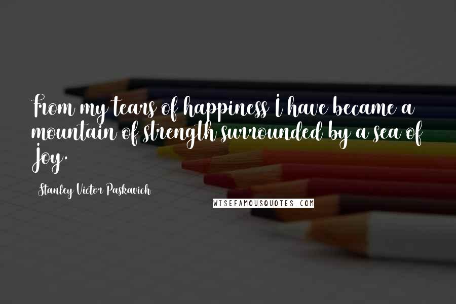 Stanley Victor Paskavich Quotes: From my tears of happiness I have became a mountain of strength surrounded by a sea of Joy.