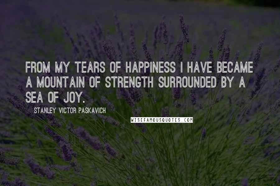 Stanley Victor Paskavich Quotes: From my tears of happiness I have became a mountain of strength surrounded by a sea of Joy.