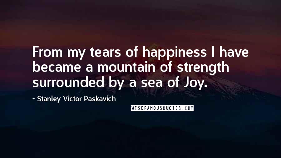 Stanley Victor Paskavich Quotes: From my tears of happiness I have became a mountain of strength surrounded by a sea of Joy.