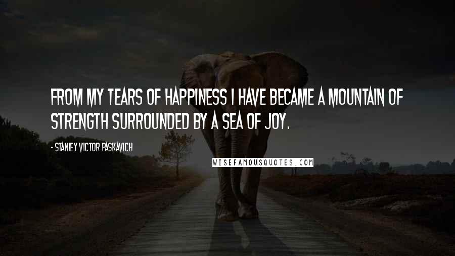 Stanley Victor Paskavich Quotes: From my tears of happiness I have became a mountain of strength surrounded by a sea of Joy.