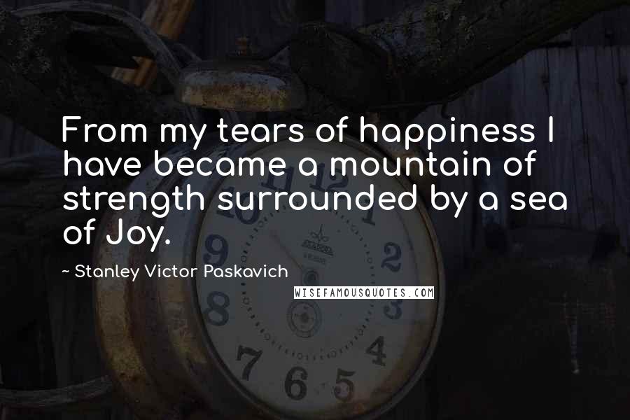 Stanley Victor Paskavich Quotes: From my tears of happiness I have became a mountain of strength surrounded by a sea of Joy.