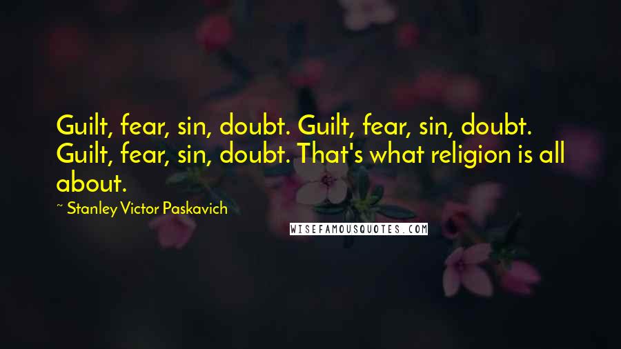 Stanley Victor Paskavich Quotes: Guilt, fear, sin, doubt. Guilt, fear, sin, doubt. Guilt, fear, sin, doubt. That's what religion is all about.