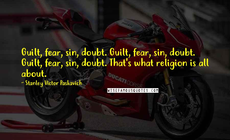 Stanley Victor Paskavich Quotes: Guilt, fear, sin, doubt. Guilt, fear, sin, doubt. Guilt, fear, sin, doubt. That's what religion is all about.