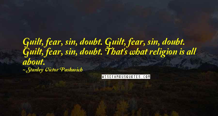 Stanley Victor Paskavich Quotes: Guilt, fear, sin, doubt. Guilt, fear, sin, doubt. Guilt, fear, sin, doubt. That's what religion is all about.