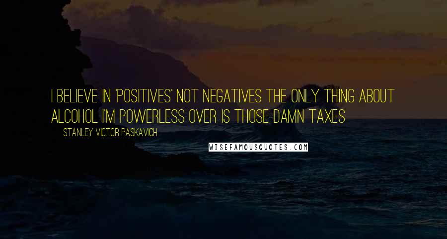 Stanley Victor Paskavich Quotes: I believe in 'Positives' not Negatives the only thing about Alcohol I'm Powerless over is those Damn Taxes