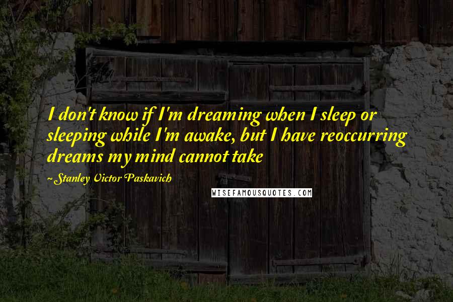 Stanley Victor Paskavich Quotes: I don't know if I'm dreaming when I sleep or sleeping while I'm awake, but I have reoccurring dreams my mind cannot take