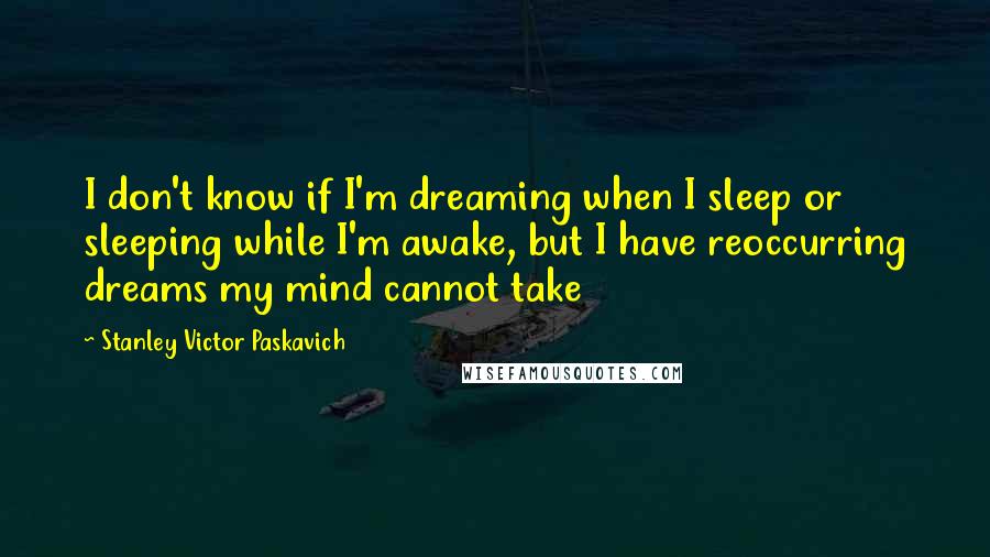 Stanley Victor Paskavich Quotes: I don't know if I'm dreaming when I sleep or sleeping while I'm awake, but I have reoccurring dreams my mind cannot take