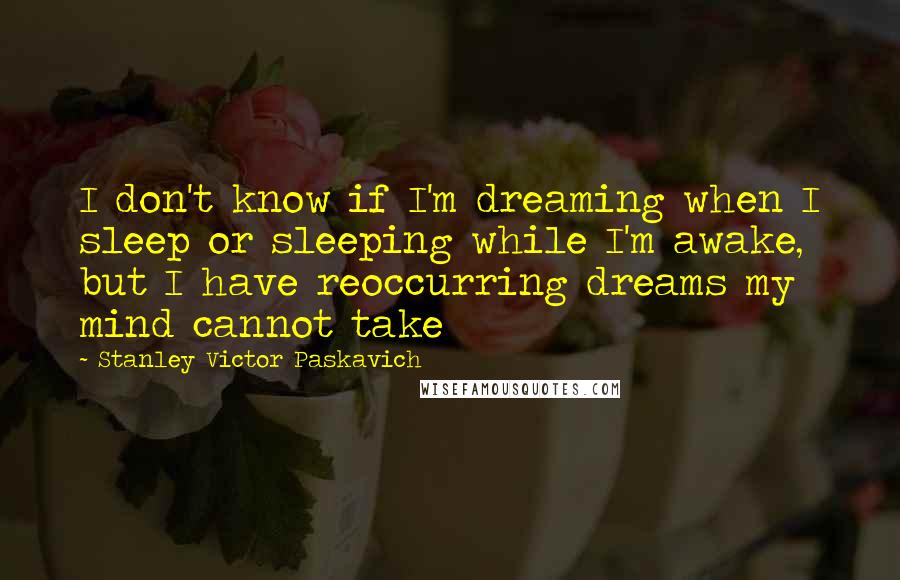 Stanley Victor Paskavich Quotes: I don't know if I'm dreaming when I sleep or sleeping while I'm awake, but I have reoccurring dreams my mind cannot take