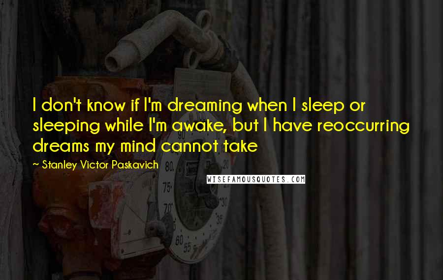 Stanley Victor Paskavich Quotes: I don't know if I'm dreaming when I sleep or sleeping while I'm awake, but I have reoccurring dreams my mind cannot take