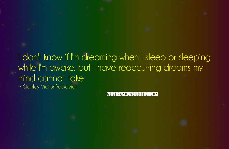 Stanley Victor Paskavich Quotes: I don't know if I'm dreaming when I sleep or sleeping while I'm awake, but I have reoccurring dreams my mind cannot take