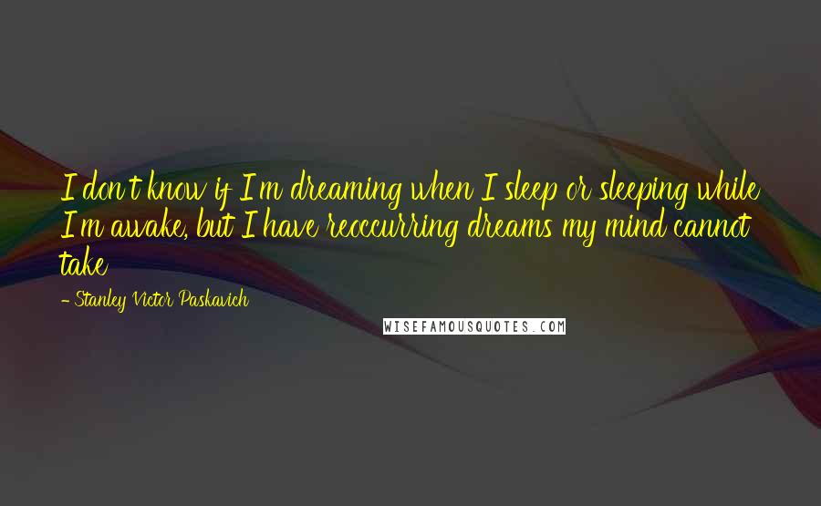 Stanley Victor Paskavich Quotes: I don't know if I'm dreaming when I sleep or sleeping while I'm awake, but I have reoccurring dreams my mind cannot take