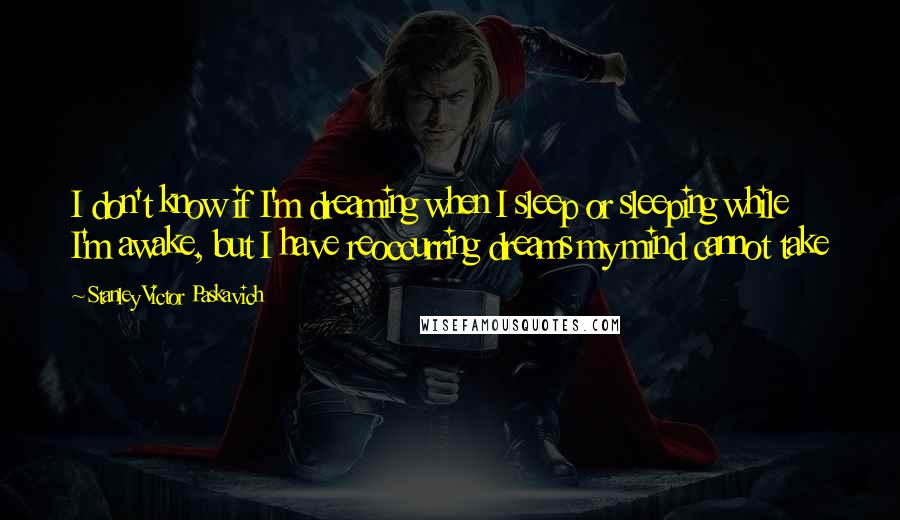 Stanley Victor Paskavich Quotes: I don't know if I'm dreaming when I sleep or sleeping while I'm awake, but I have reoccurring dreams my mind cannot take